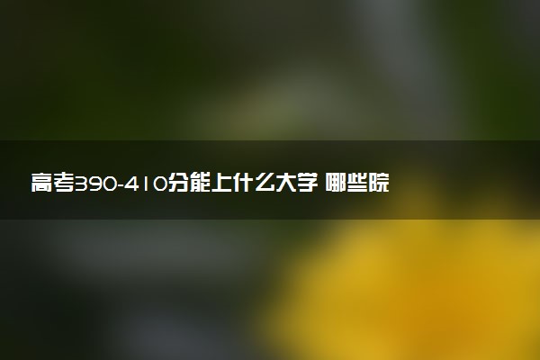 高考390-410分能上什么大学 哪些院校适合低分捡漏