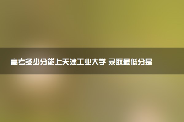 高考多少分能上天津工业大学 录取最低分是多少（2025参考）