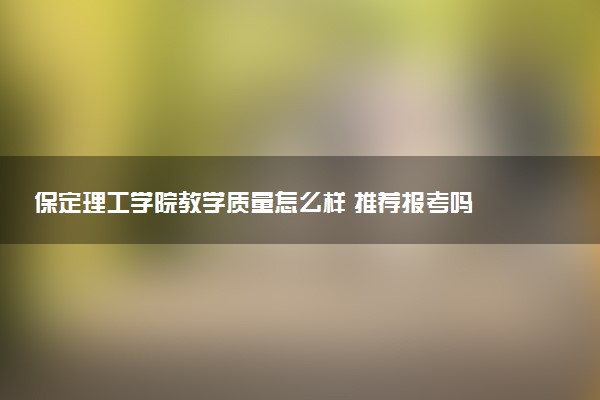 保定理工学院教学质量怎么样 推荐报考吗