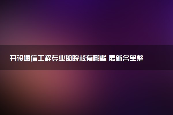 开设通信工程专业的院校有哪些 最新名单整理