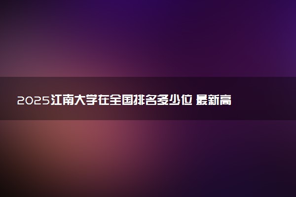 2025江南大学在全国排名多少位 最新高校排行榜