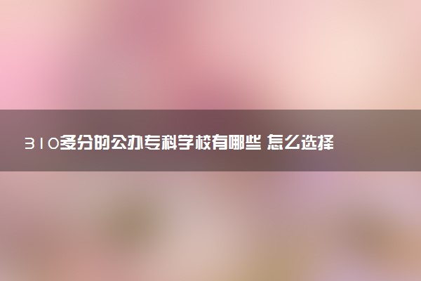 310多分的公办专科学校有哪些 怎么选择学校