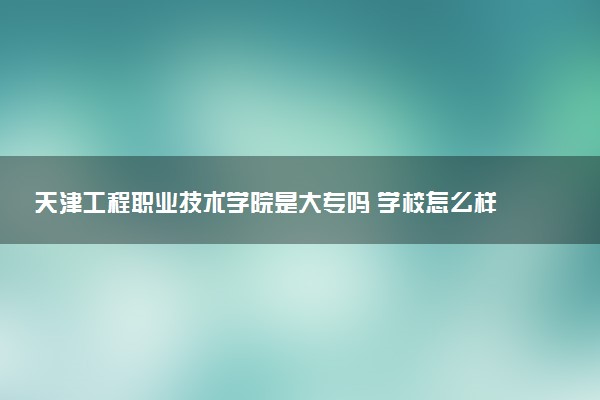 天津工程职业技术学院是大专吗 学校怎么样