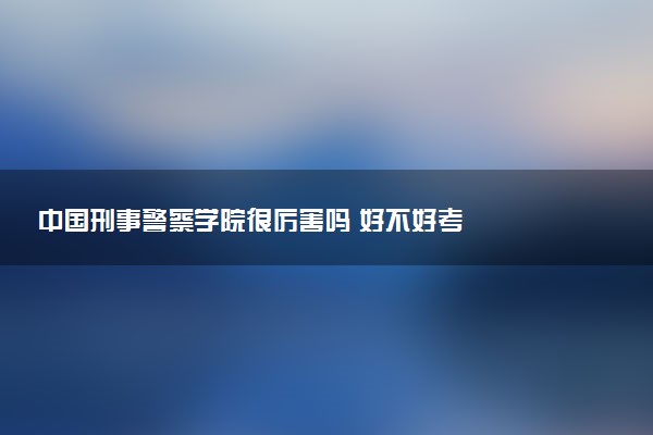 中国刑事警察学院很厉害吗 好不好考