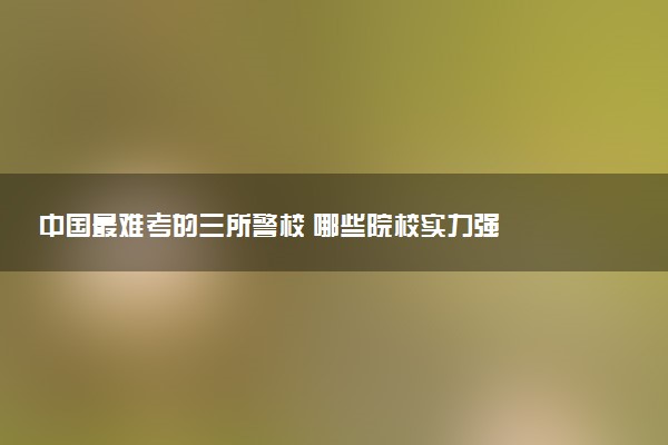 中国最难考的三所警校 哪些院校实力强