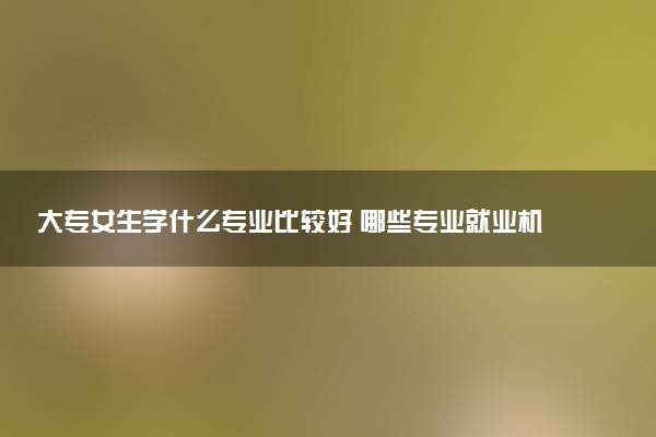 大专女生学什么专业比较好 哪些专业就业机会多