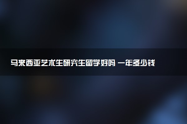 马来西亚艺术生研究生留学好吗 一年多少钱