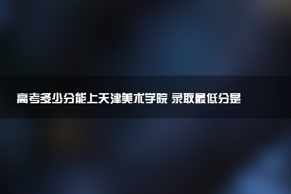 高考多少分能上天津美术学院 录取最低分是多少（2025参考）