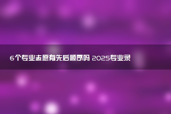 6个专业志愿有先后顺序吗 2025专业录取规则是什么