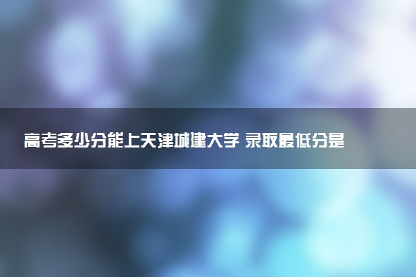 高考多少分能上天津城建大学 录取最低分是多少（2025参考）