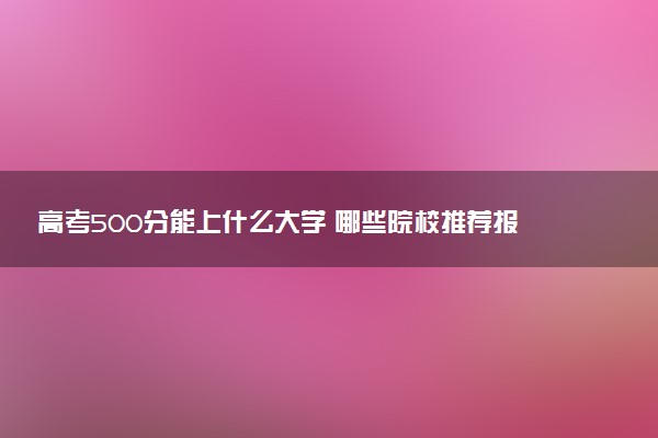 高考500分能上什么大学 哪些院校推荐报考