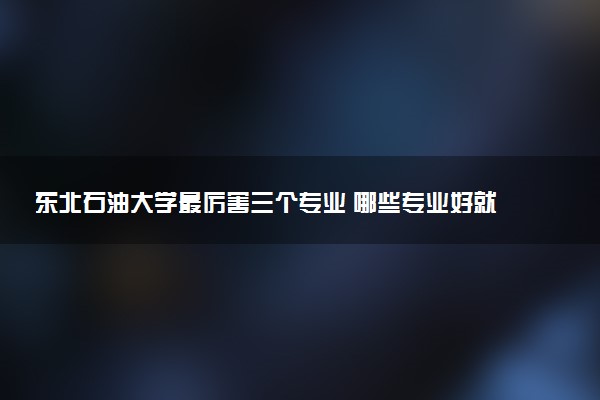 东北石油大学最厉害三个专业 哪些专业好就业