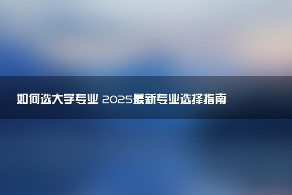 如何选大学专业 2025最新专业选择指南