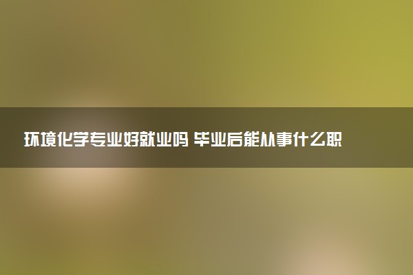 环境化学专业好就业吗 毕业后能从事什么职位