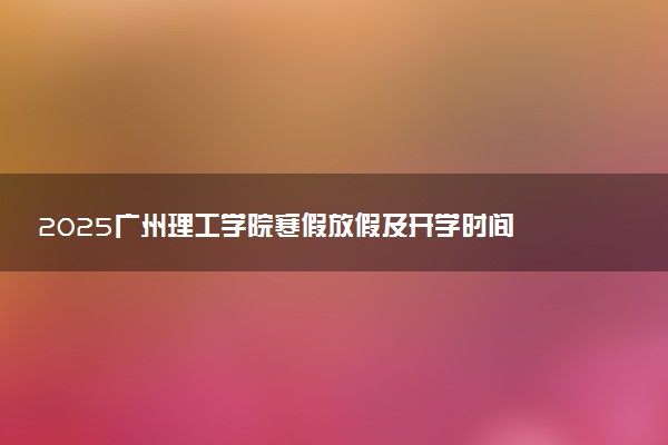 2025广州理工学院寒假放假及开学时间 一共放多少天