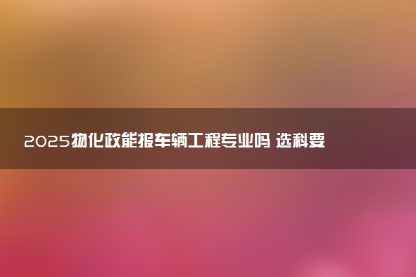 2025物化政能报车辆工程专业吗 选科要求有哪些