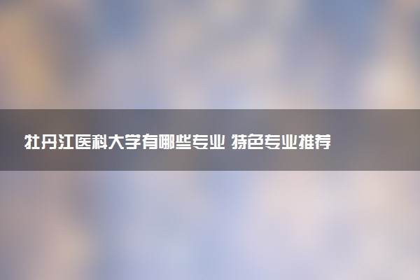 牡丹江医科大学有哪些专业 特色专业推荐