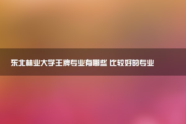 东北林业大学王牌专业有哪些 比较好的专业推荐