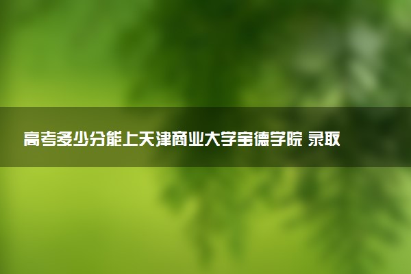 高考多少分能上天津商业大学宝德学院 录取最低分是多少（2025参考）