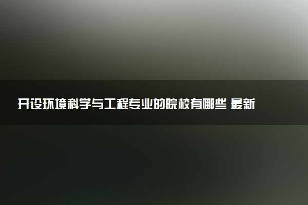 开设环境科学与工程专业的院校有哪些 最新名单整理