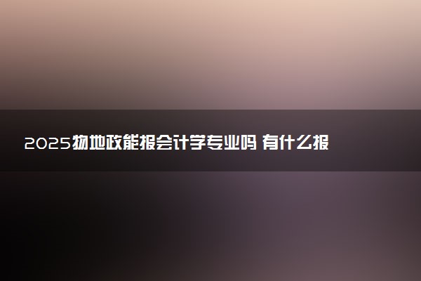 2025物地政能报会计学专业吗 有什么报考建议