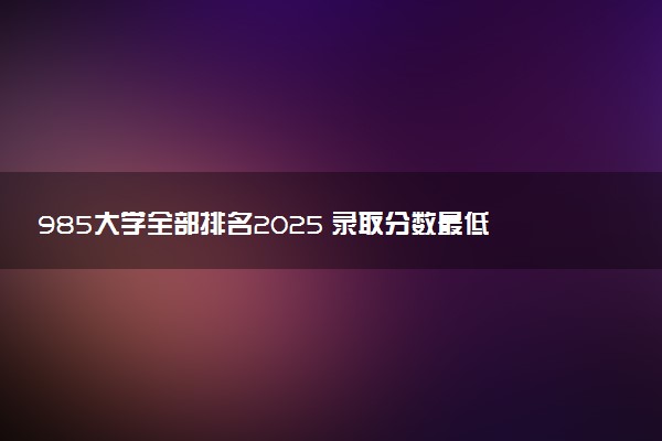 985大学全部排名2025 录取分数最低是多少