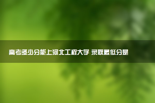 高考多少分能上河北工程大学 录取最低分是多少（2025参考）