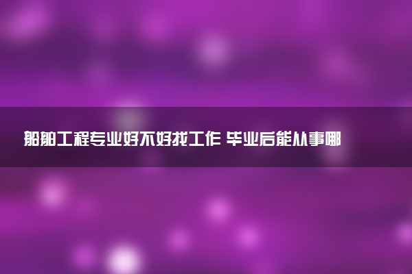 船舶工程专业好不好找工作 毕业后能从事哪些职位