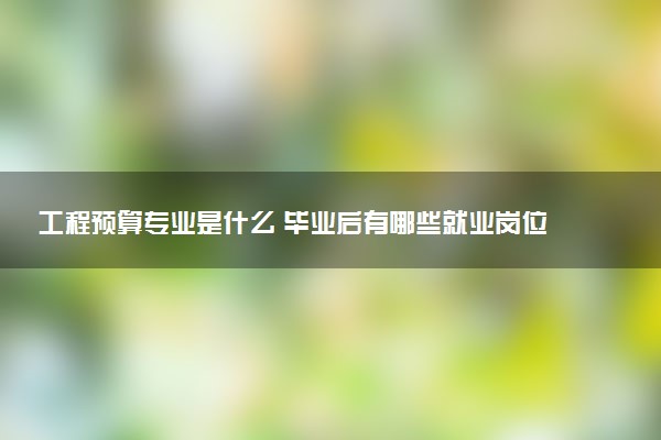 工程预算专业是什么 毕业后有哪些就业岗位