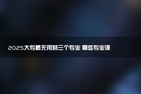 2025大专最无用的三个专业 哪些专业谨慎选择