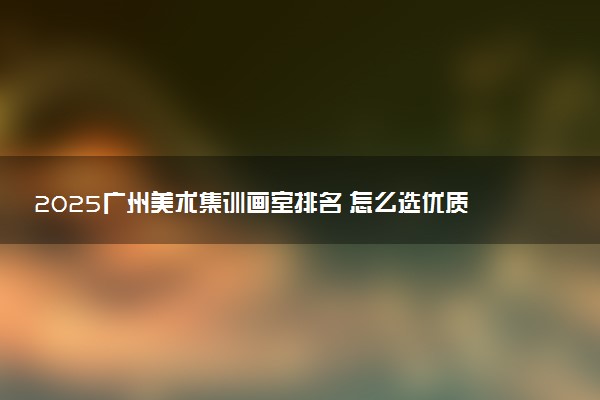 2025广州美术集训画室排名 怎么选优质正规的画室