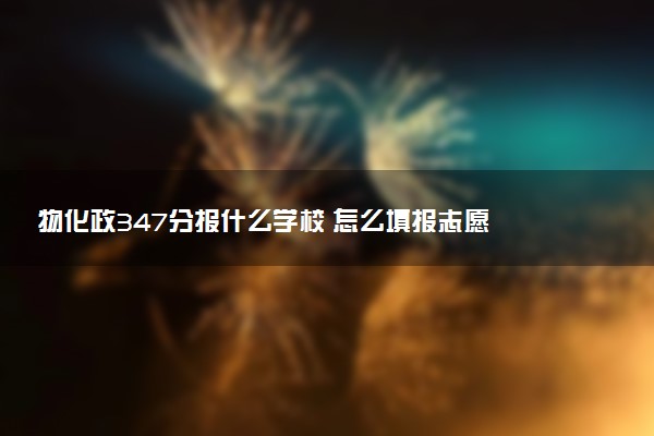 物化政347分报什么学校 怎么填报志愿