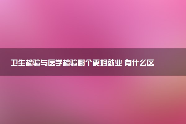 卫生检验与医学检验哪个更好就业 有什么区别