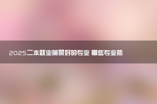 2025二本就业前景好的专业 哪些专业热门吃香