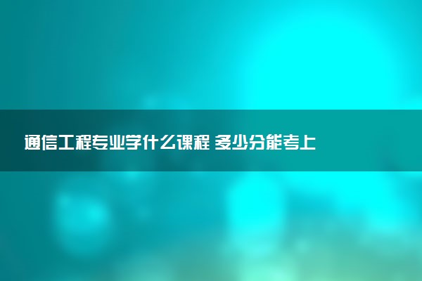 通信工程专业学什么课程 多少分能考上