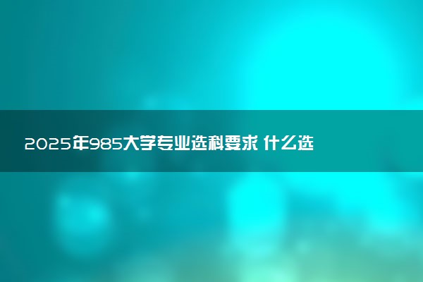 2025年985大学专业选科要求 什么选科组合覆盖率高