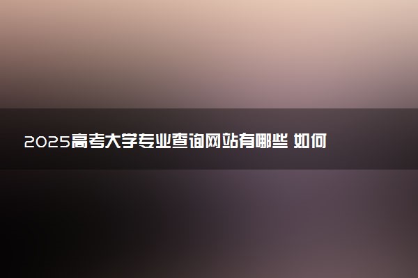 2025高考大学专业查询网站有哪些 如何查询