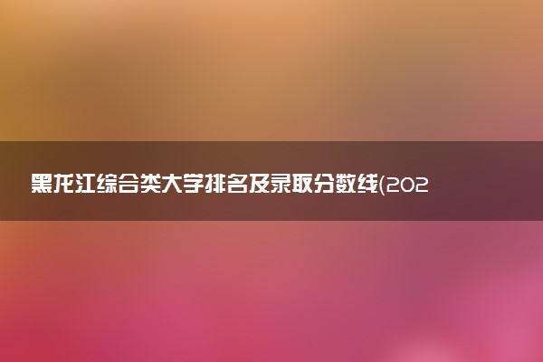 黑龙江综合类大学排名及录取分数线（2025年参考）