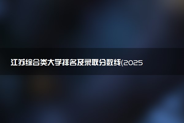 江苏综合类大学排名及录取分数线（2025年参考）