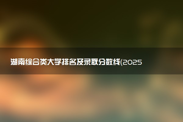 湖南综合类大学排名及录取分数线（2025年参考）