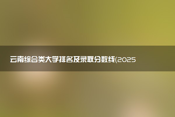 云南综合类大学排名及录取分数线（2025年参考）