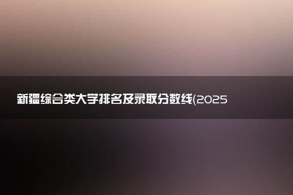 新疆综合类大学排名及录取分数线（2025年参考）