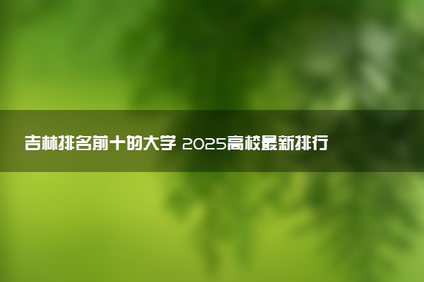 吉林排名前十的大学 2025高校最新排行榜