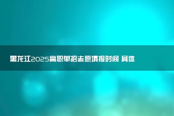 黑龙江2025高职单招志愿填报时间 具体哪天填报