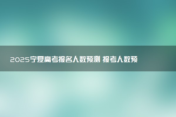 2025宁夏高考报名人数预测 报考人数预计多少