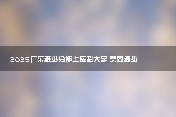 2025广东多少分能上医科大学 需要多少分上广东医科大学