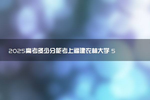 2025高考多少分能考上福建农林大学 520分能考上吗