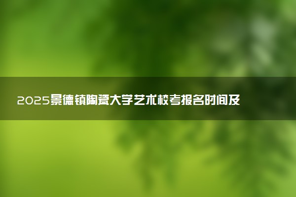 2025景德镇陶瓷大学艺术校考报名时间及考试时间 什么时候报名