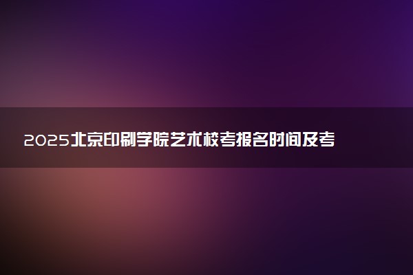 2025北京印刷学院艺术校考报名时间及考试时间 什么时候报名