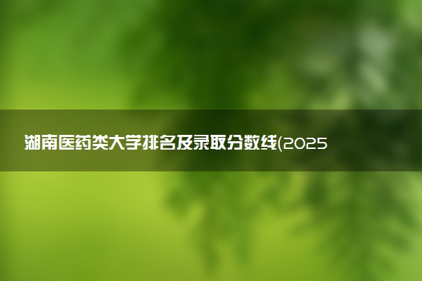 湖南医药类大学排名及录取分数线（2025年参考）